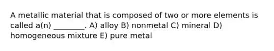 A metallic material that is composed of two or more elements is called a(n) ________. A) alloy B) nonmetal C) mineral D) homogeneous mixture E) pure metal