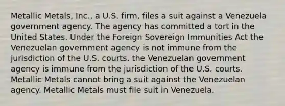 Metallic Metals, Inc., a U.S. firm, files a suit against a Venezuela government agency. The agency has committed a tort in the United States. Under the Foreign Sovereign Immunities Act​ ​the Venezuelan government agency is not immune from the jurisdiction of the U.S. courts. ​the Venezuelan government agency is immune from the jurisdiction of the U.S. courts. ​Metallic Metals cannot bring a suit against the Venezuelan agency. ​Metallic Metals must file suit in Venezuela.