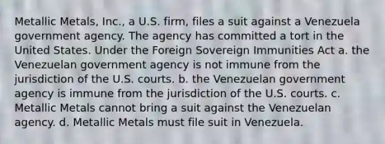 Metallic Metals, Inc., a U.S. firm, files a suit against a Venezuela government agency. The agency has committed a tort in the United States. Under the Foreign Sovereign Immunities Act a. the Venezuelan government agency is not immune from the jurisdiction of the U.S. courts. b. the Venezuelan government agency is immune from the jurisdiction of the U.S. courts. c. Metallic Metals cannot bring a suit against the Venezuelan agency. d. Metallic Metals must file suit in Venezuela.