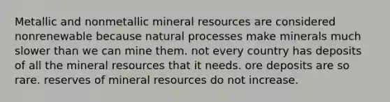 Metallic and nonmetallic mineral resources are considered nonrenewable because natural processes make minerals much slower than we can mine them. not every country has deposits of all the mineral resources that it needs. ore deposits are so rare. reserves of mineral resources do not increase.