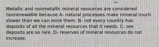 Metallic and nonmetallic mineral resources are considered nonrenewable because A- natural processes make mineral much slower than we can mine them. B- not every country has deposits of all the mineral resources that it needs. C- ore deposits are so rare. D- reserves of mineral resources do not increase.