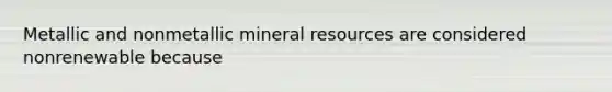 Metallic and nonmetallic mineral resources are considered nonrenewable because