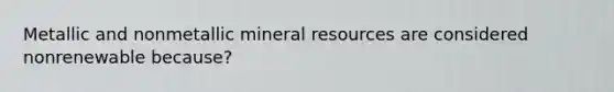 Metallic and nonmetallic mineral resources are considered nonrenewable because?