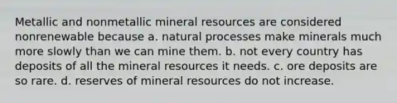 Metallic and nonmetallic mineral resources are considered nonrenewable because a. natural processes make minerals much more slowly than we can mine them. b. not every country has deposits of all the mineral resources it needs. c. ore deposits are so rare. d. reserves of mineral resources do not increase.