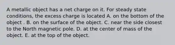 A metallic object has a net charge on it. For steady state conditions, the excess charge is located A. on the bottom of the object . B. on the surface of the object. C. near the side closest to the North magnetic pole. D. at the center of mass of the object. E. at the top of the object.