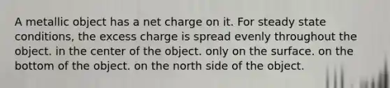 A metallic object has a net charge on it. For steady state conditions, the excess charge is spread evenly throughout the object. in the center of the object. only on the surface. on the bottom of the object. on the north side of the object.