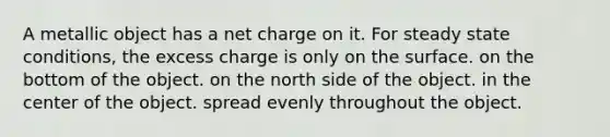 A metallic object has a net charge on it. For steady state conditions, the excess charge is only on the surface. on the bottom of the object. on the north side of the object. in the center of the object. spread evenly throughout the object.