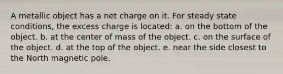 A metallic object has a net charge on it. For steady state conditions, the excess charge is located: a. on the bottom of the object. b. at the center of mass of the object. c. on the surface of the object. d. at the top of the object. e. near the side closest to the North magnetic pole.