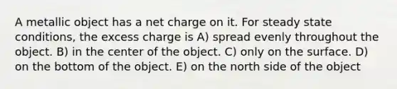 A metallic object has a net charge on it. For steady state conditions, the excess charge is A) spread evenly throughout the object. B) in the center of the object. C) only on the surface. D) on the bottom of the object. E) on the north side of the object