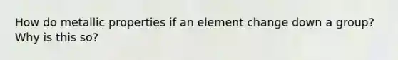 How do metallic properties if an element change down a group? Why is this so?