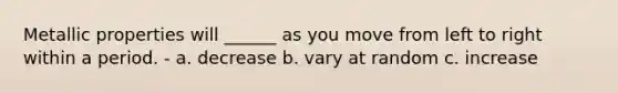 Metallic properties will ______ as you move from left to right within a period. - a. decrease b. vary at random c. increase