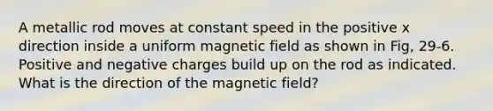 A metallic rod moves at constant speed in the positive x direction inside a uniform magnetic field as shown in Fig, 29-6. Positive and negative charges build up on the rod as indicated. What is the direction of the magnetic field?