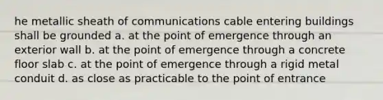 he metallic sheath of communications cable entering buildings shall be grounded a. at the point of emergence through an exterior wall b. at the point of emergence through a concrete floor slab c. at the point of emergence through a rigid metal conduit d. as close as practicable to the point of entrance