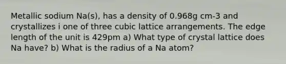 Metallic sodium Na(s), has a density of 0.968g cm-3 and crystallizes i one of three cubic lattice arrangements. The edge length of the unit is 429pm a) What type of crystal lattice does Na have? b) What is the radius of a Na atom?