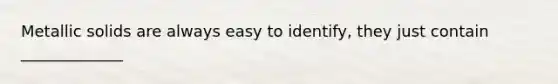 Metallic solids are always easy to identify, they just contain _____________