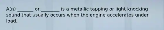 A(n) _______ or ________ is a metallic tapping or light knocking sound that usually occurs when the engine accelerates under load.