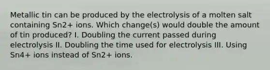 Metallic tin can be produced by the electrolysis of a molten salt containing Sn2+ ions. Which change(s) would double the amount of tin produced? I. Doubling the current passed during electrolysis II. Doubling the time used for electrolysis III. Using Sn4+ ions instead of Sn2+ ions.