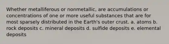 Whether metalliferous or nonmetallic, are accumulations or concentrations of one or more useful substances that are for most sparsely distributed in the Earth's outer crust. a. atoms b. rock deposits c. mineral deposits d. sulfide deposits e. elemental deposits