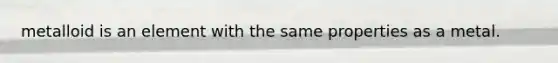 metalloid is an element with the same properties as a metal.
