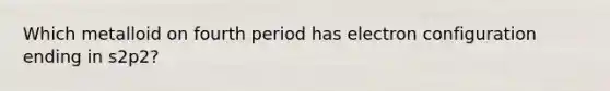 Which metalloid on fourth period has electron configuration ending in s2p2?