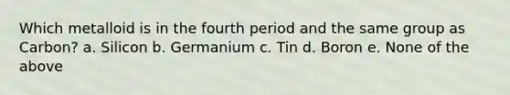 Which metalloid is in the fourth period and the same group as Carbon? a. Silicon b. Germanium c. Tin d. Boron e. None of the above