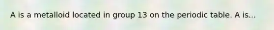 A is a metalloid located in group 13 on the periodic table. A is...