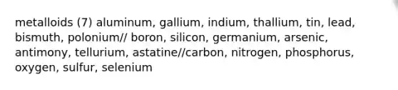 metalloids (7) aluminum, gallium, indium, thallium, tin, lead, bismuth, polonium// boron, silicon, germanium, arsenic, antimony, tellurium, astatine//carbon, nitrogen, phosphorus, oxygen, sulfur, selenium