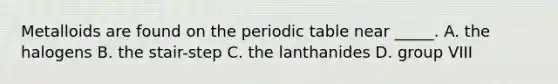 Metalloids are found on the periodic table near _____. A. the halogens B. the stair-step C. the lanthanides D. group VIII