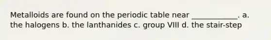 Metalloids are found on <a href='https://www.questionai.com/knowledge/kIrBULvFQz-the-periodic-table' class='anchor-knowledge'>the periodic table</a> near ____________. a. the halogens b. the lanthanides c. group VIII d. the stair-step