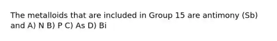 The metalloids that are included in Group 15 are antimony (Sb) and A) N B) P C) As D) Bi