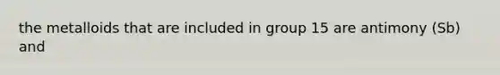 the metalloids that are included in group 15 are antimony (Sb) and