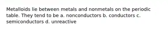 Metalloids lie between metals and nonmetals on the periodic table. They tend to be a. nonconductors b. conductors c. semiconductors d. unreactive