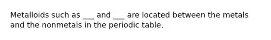 Metalloids such as ___ and ___ are located between the metals and the nonmetals in the periodic table.