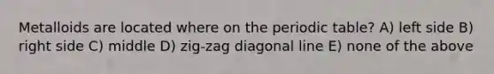 Metalloids are located where on the periodic table? A) left side B) right side C) middle D) zig-zag diagonal line E) none of the above