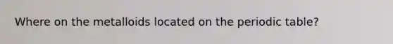 Where on the metalloids located on the periodic table?