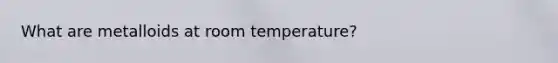 What are metalloids at room temperature?