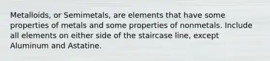 Metalloids, or Semimetals, are elements that have some properties of metals and some properties of nonmetals. Include all elements on either side of the staircase line, except Aluminum and Astatine.