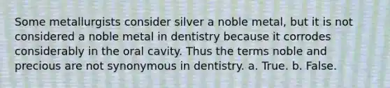 Some metallurgists consider silver a noble metal, but it is not considered a noble metal in dentistry because it corrodes considerably in the oral cavity. Thus the terms noble and precious are not synonymous in dentistry. a. True. b. False.