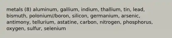 metals (8) aluminum, gallium, indium, thallium, tin, lead, bismuth, polonium//boron, silicon, germanium, arsenic, antimony, tellurium, astatine, carbon, nitrogen, phosphorus, oxygen, sulfur, selenium