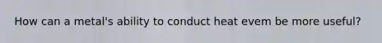 How can a metal's ability to conduct heat evem be more useful?