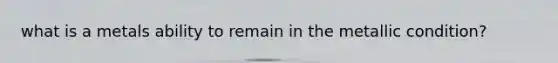 what is a metals ability to remain in the metallic condition?