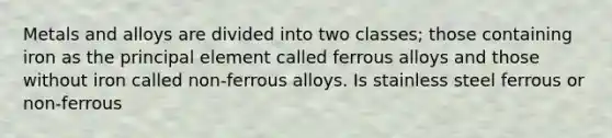 Metals and alloys are divided into two classes; those containing iron as the principal element called ferrous alloys and those without iron called non-ferrous alloys. Is stainless steel ferrous or non-ferrous