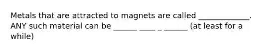 Metals that are attracted to magnets are called _____________. ANY such material can be ______ ____ _ ______ (at least for a while)