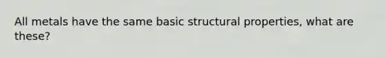 All metals have the same basic structural properties, what are these?