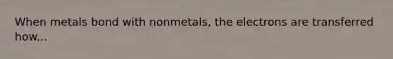 When metals bond with nonmetals, the electrons are transferred how...