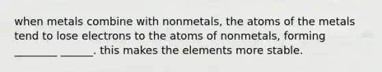 when metals combine with nonmetals, the atoms of the metals tend to lose electrons to the atoms of nonmetals, forming ________ ______. this makes the elements more stable.