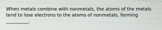 When metals combine with nonmetals, the atoms of the metals tend to lose electrons to the atoms of nonmetals, forming __________.