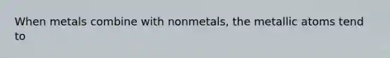 When metals combine with nonmetals, the metallic atoms tend to