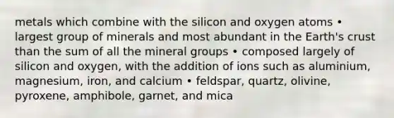 metals which combine with the silicon and oxygen atoms • largest group of minerals and most abundant in the Earth's crust than the sum of all the mineral groups • composed largely of silicon and oxygen, with the addition of ions such as aluminium, magnesium, iron, and calcium • feldspar, quartz, olivine, pyroxene, amphibole, garnet, and mica