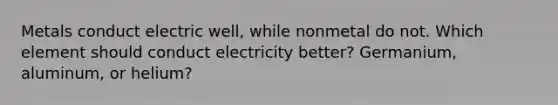 Metals conduct electric well, while nonmetal do not. Which element should conduct electricity better? Germanium, aluminum, or helium?